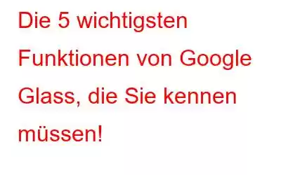 Die 5 wichtigsten Funktionen von Google Glass, die Sie kennen müssen!