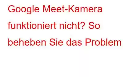 Google Meet-Kamera funktioniert nicht? So beheben Sie das Problem