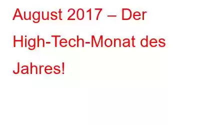 August 2017 – Der High-Tech-Monat des Jahres!