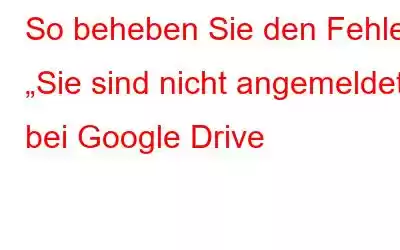 So beheben Sie den Fehler „Sie sind nicht angemeldet“ bei Google Drive