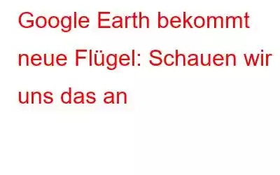 Google Earth bekommt neue Flügel: Schauen wir uns das an