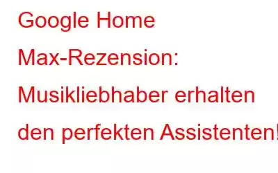 Google Home Max-Rezension: Musikliebhaber erhalten den perfekten Assistenten!