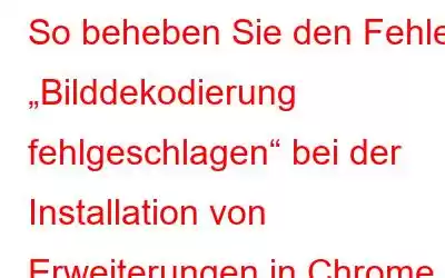 So beheben Sie den Fehler „Bilddekodierung fehlgeschlagen“ bei der Installation von Erweiterungen in Chrome für Windows