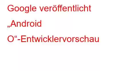 Google veröffentlicht „Android O“-Entwicklervorschau