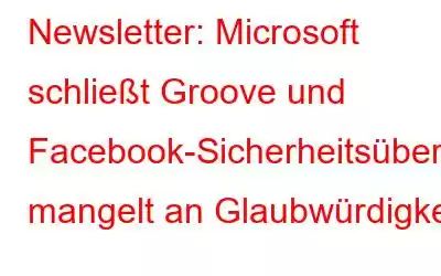 Newsletter: Microsoft schließt Groove und Facebook-Sicherheitsüberprüfungsseite mangelt an Glaubwürdigkeit