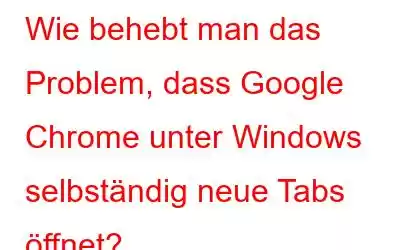 Wie behebt man das Problem, dass Google Chrome unter Windows selbständig neue Tabs öffnet?