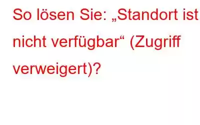 So lösen Sie: „Standort ist nicht verfügbar“ (Zugriff verweigert)?