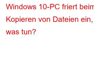 Windows 10-PC friert beim Kopieren von Dateien ein, was tun?