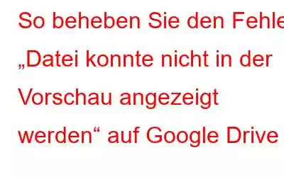 So beheben Sie den Fehler „Datei konnte nicht in der Vorschau angezeigt werden“ auf Google Drive