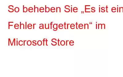 So beheben Sie „Es ist ein Fehler aufgetreten“ im Microsoft Store