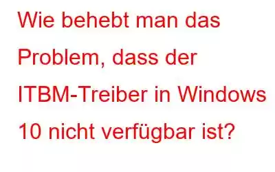 Wie behebt man das Problem, dass der ITBM-Treiber in Windows 10 nicht verfügbar ist?