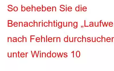 So beheben Sie die Benachrichtigung „Laufwerk nach Fehlern durchsuchen“ unter Windows 10