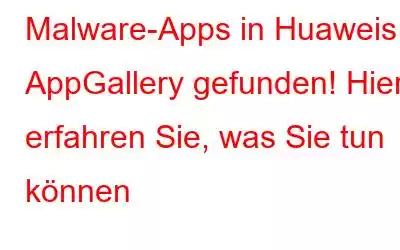 Malware-Apps in Huaweis AppGallery gefunden! Hier erfahren Sie, was Sie tun können