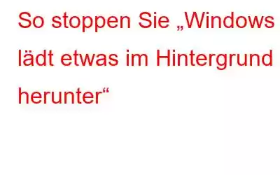 So stoppen Sie „Windows lädt etwas im Hintergrund herunter“