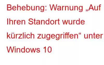 Behebung: Warnung „Auf Ihren Standort wurde kürzlich zugegriffen“ unter Windows 10