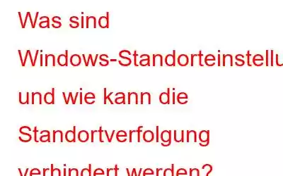 Was sind Windows-Standorteinstellungen und wie kann die Standortverfolgung verhindert werden?