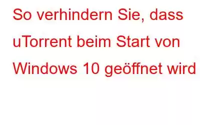 So verhindern Sie, dass uTorrent beim Start von Windows 10 geöffnet wird